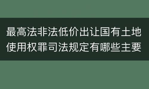 最高法非法低价出让国有土地使用权罪司法规定有哪些主要内容