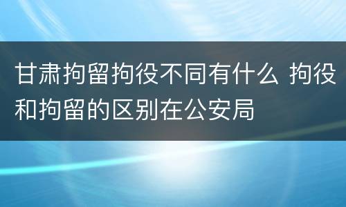 甘肃拘留拘役不同有什么 拘役和拘留的区别在公安局