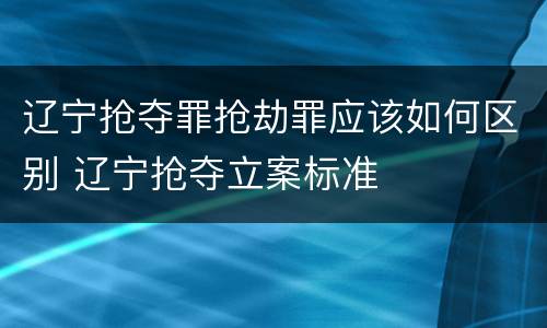 辽宁抢夺罪抢劫罪应该如何区别 辽宁抢夺立案标准