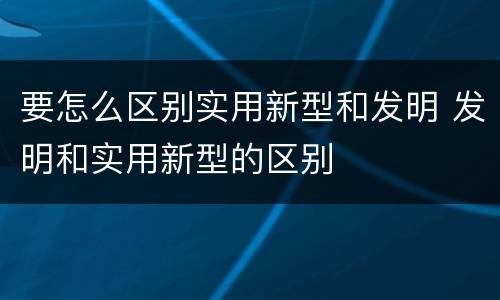 要怎么区别实用新型和发明 发明和实用新型的区别