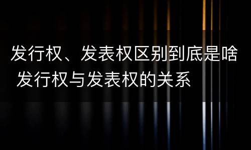 发行权、发表权区别到底是啥 发行权与发表权的关系