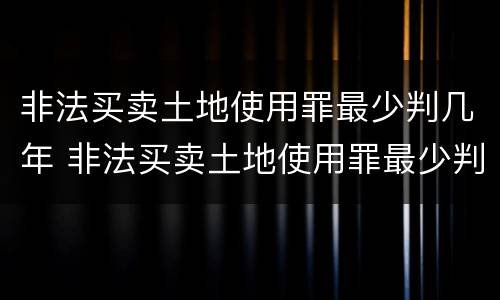 非法买卖土地使用罪最少判几年 非法买卖土地使用罪最少判几年刑期