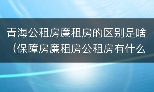 青海公租房廉租房的区别是啥（保障房廉租房公租房有什么区别）