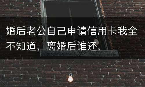 婚后老公自己申请信用卡我全不知道，离婚后谁还，