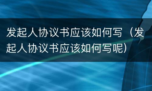 发起人协议书应该如何写（发起人协议书应该如何写呢）