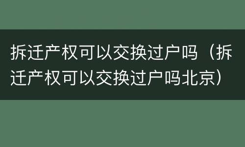 拆迁产权可以交换过户吗（拆迁产权可以交换过户吗北京）