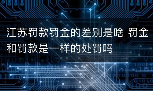 江苏罚款罚金的差别是啥 罚金和罚款是一样的处罚吗