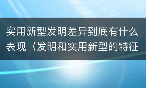 实用新型发明差异到底有什么表现（发明和实用新型的特征）