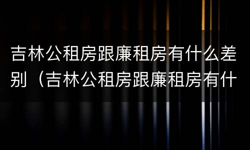 吉林公租房跟廉租房有什么差别（吉林公租房跟廉租房有什么差别嘛）