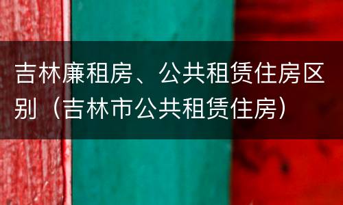 吉林廉租房、公共租赁住房区别（吉林市公共租赁住房）