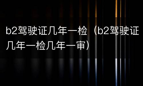 b2驾驶证几年一检（b2驾驶证几年一检几年一审）