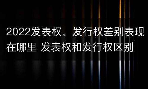 2022发表权、发行权差别表现在哪里 发表权和发行权区别