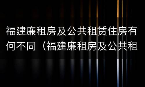 福建廉租房及公共租赁住房有何不同（福建廉租房及公共租赁住房有何不同之处）