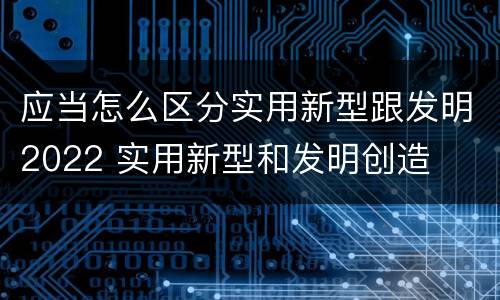 应当怎么区分实用新型跟发明2022 实用新型和发明创造