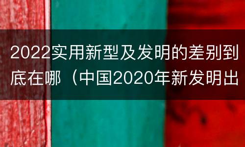 2022实用新型及发明的差别到底在哪（中国2020年新发明出的科技）