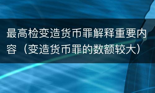 最高检变造货币罪解释重要内容（变造货币罪的数额较大）