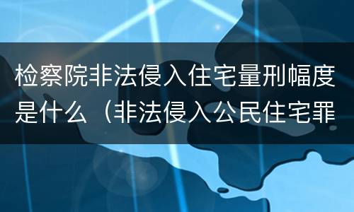 检察院非法侵入住宅量刑幅度是什么（非法侵入公民住宅罪定罪量刑）