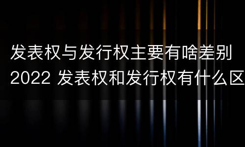 发表权与发行权主要有啥差别2022 发表权和发行权有什么区别