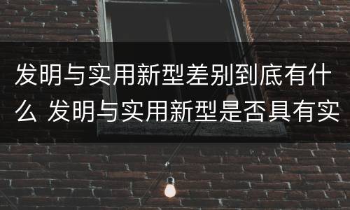 发明与实用新型差别到底有什么 发明与实用新型是否具有实用性