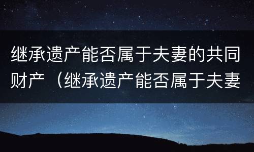 继承遗产能否属于夫妻的共同财产（继承遗产能否属于夫妻的共同财产范围）