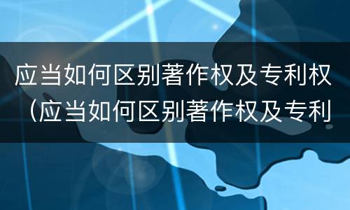 应当如何区别著作权及专利权（应当如何区别著作权及专利权属）