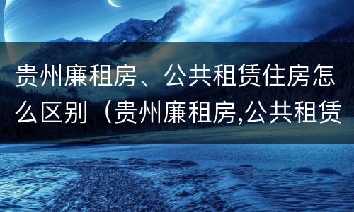 贵州廉租房、公共租赁住房怎么区别（贵州廉租房,公共租赁住房怎么区别的）