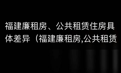 福建廉租房、公共租赁住房具体差异（福建廉租房,公共租赁住房具体差异是什么）