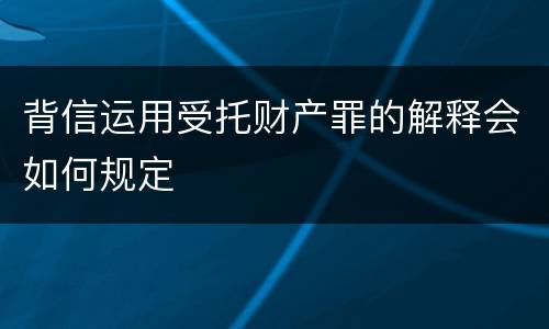 背信运用受托财产罪的解释会如何规定