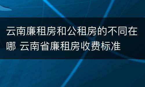 云南廉租房和公租房的不同在哪 云南省廉租房收费标准