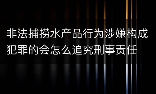 非法捕捞水产品行为涉嫌构成犯罪的会怎么追究刑事责任