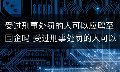 受过刑事处罚的人可以应聘至国企吗 受过刑事处罚的人可以应聘至国企吗知乎