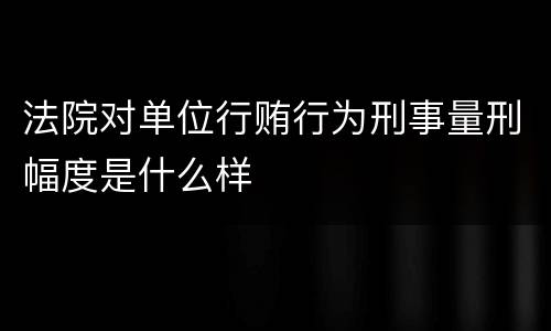 法院对单位行贿行为刑事量刑幅度是什么样