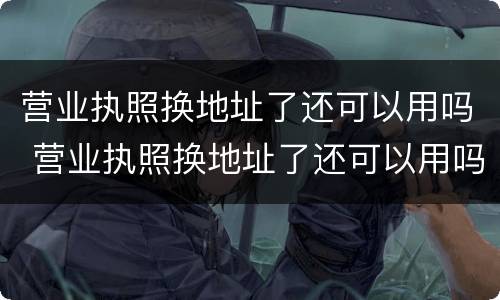 营业执照换地址了还可以用吗 营业执照换地址了还可以用吗怎么办