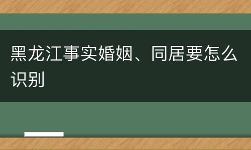 黑龙江事实婚姻、同居要怎么识别