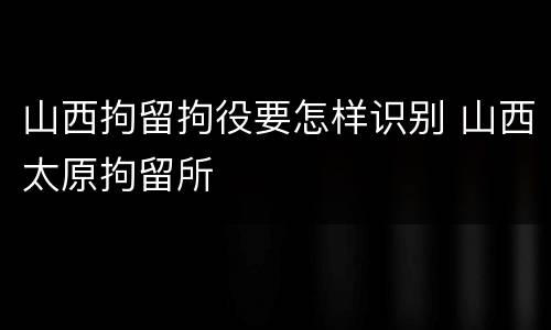 山西拘留拘役要怎样识别 山西太原拘留所