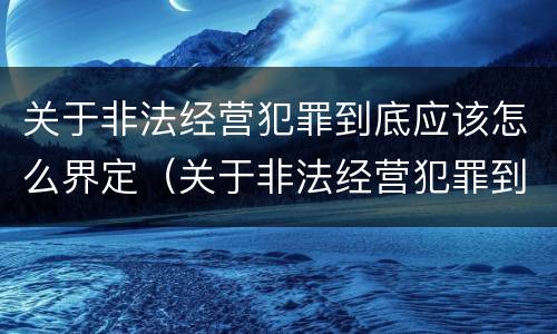 关于非法经营犯罪到底应该怎么界定（关于非法经营犯罪到底应该怎么界定罪名）