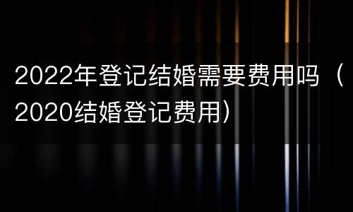 2022年登记结婚需要费用吗（2020结婚登记费用）