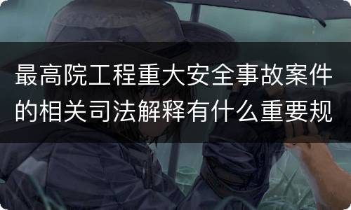 最高院工程重大安全事故案件的相关司法解释有什么重要规定