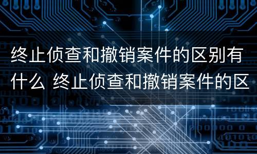 终止侦查和撤销案件的区别有什么 终止侦查和撤销案件的区别有什么不同