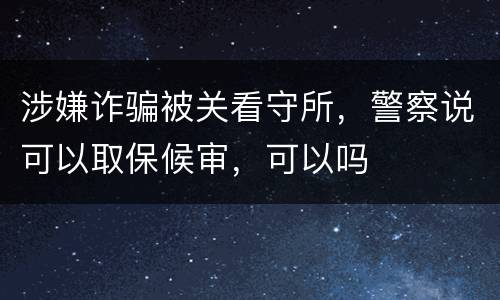 涉嫌诈骗被关看守所，警察说可以取保候审，可以吗