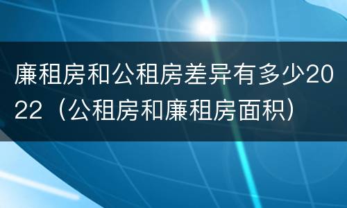 廉租房和公租房差异有多少2022（公租房和廉租房面积）