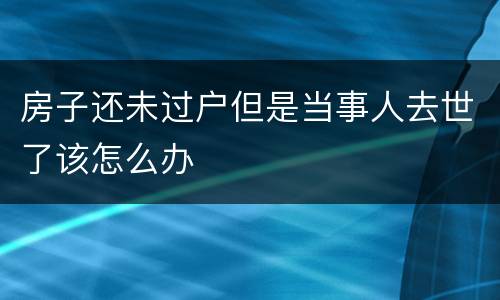 房子还未过户但是当事人去世了该怎么办