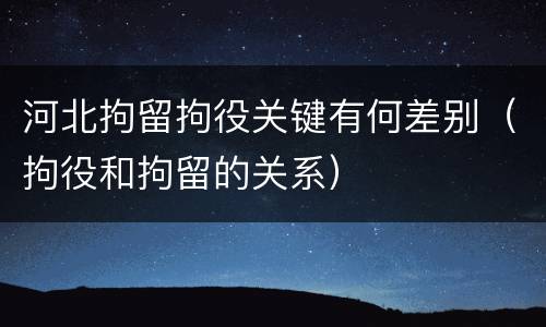 河北拘留拘役关键有何差别（拘役和拘留的关系）