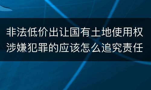 非法低价出让国有土地使用权涉嫌犯罪的应该怎么追究责任