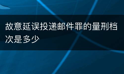 故意延误投递邮件罪的量刑档次是多少