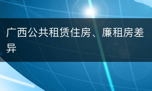 广西公共租赁住房、廉租房差异