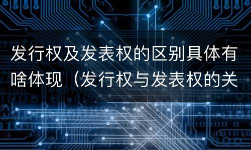 发行权及发表权的区别具体有啥体现（发行权与发表权的关系）