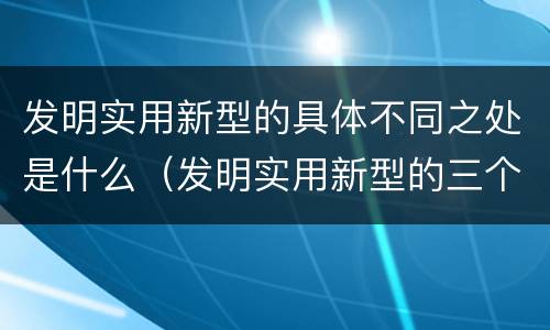 发明实用新型的具体不同之处是什么（发明实用新型的三个特点）