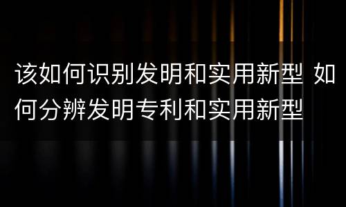 该如何识别发明和实用新型 如何分辨发明专利和实用新型