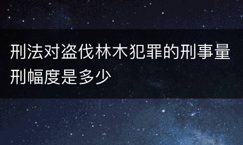 刑法对盗伐林木犯罪的刑事量刑幅度是多少